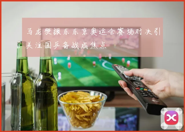 马龙樊振东东京奥运会赛场对决引关注国乒备战成焦点