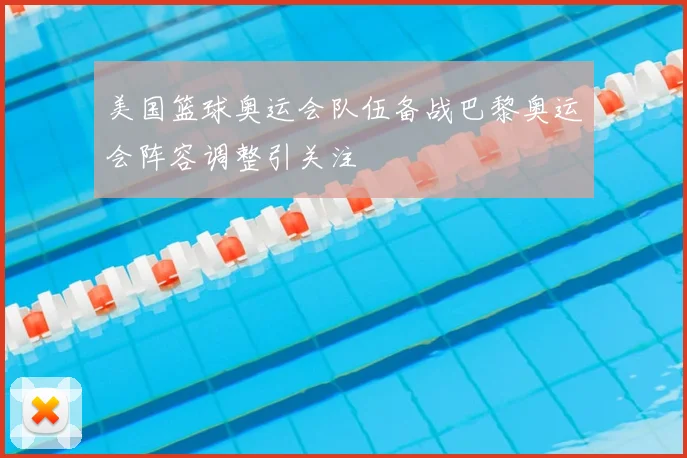 美国篮球奥运会队伍备战巴黎奥运会阵容调整引关注