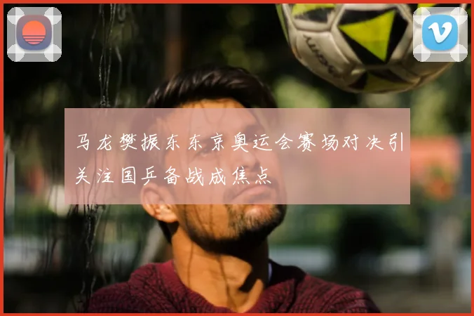 马龙樊振东东京奥运会赛场对决引关注国乒备战成焦点